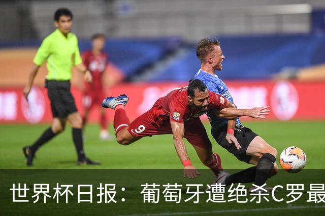 世界杯日报：葡萄牙遭绝杀C罗最后一舞 多国效仿美国上诉红黄牌