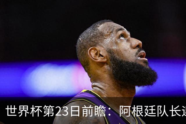 世界杯第23日前瞻：阿根廷队长迎历史之夜 卫冕冠军PK大黑马
