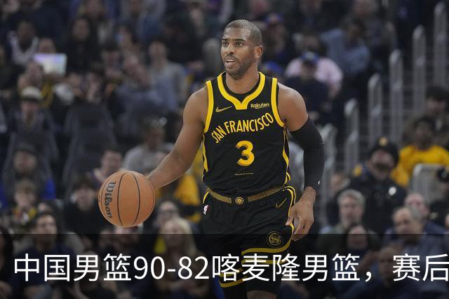 中国男篮90-82喀麦隆男篮，赛后球员表现评分：3满分2优秀 3及格