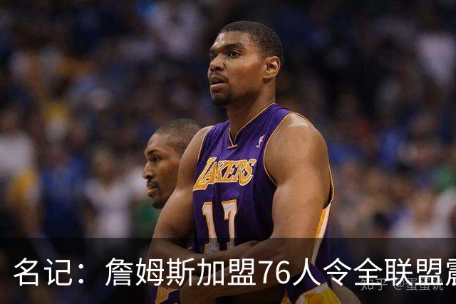 名记：詹姆斯加盟76人令全联盟震惊 布朗成关键