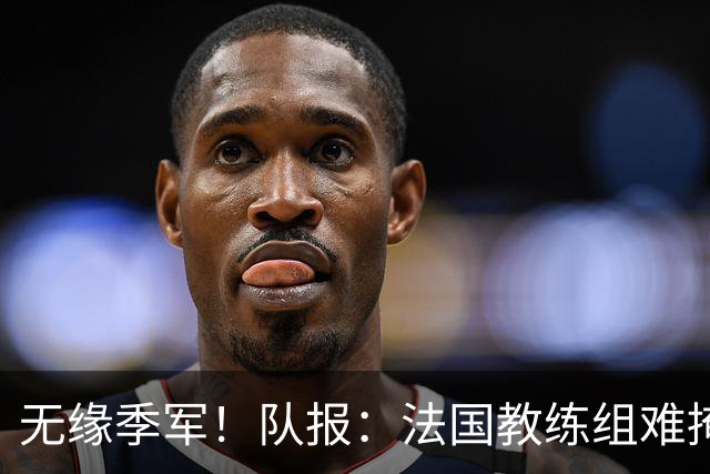 无缘季军！队报：法国教练组难掩失落，多名球员赛后已准备好度假
