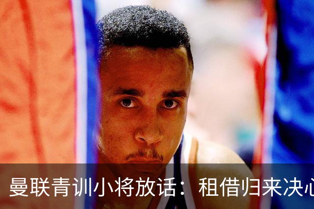 曼联青训小将放话：租借归来决心挤进卡里克计划，季前赛已用防守赢得认可