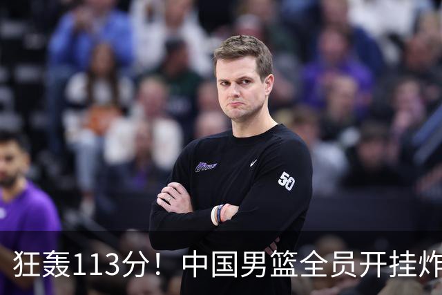 狂轰113分！中国男篮全员开挂炸场，郭士强出手剔除“大宝贝”？